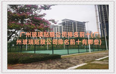 广州玻璃贴膜公司排名前十(广州玻璃贴膜公司排名前十有哪些)