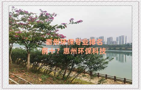惠州环保专业排名前十？惠州环保科技