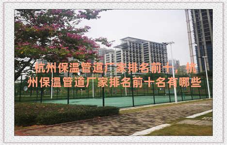 杭州保温管道厂家排名前十，杭州保温管道厂家排名前十名有哪些